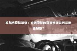 成都市侦探取证：婚姻修复的首要步骤是否是断绝联系？