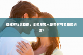 成都市私家侦探：水瓶座男人是否有可能挽回婚姻？